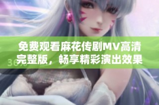 免费观看麻花传剧MV高清完整版，畅享精彩演出效果