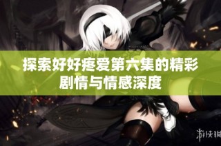 探索好好疼爱第六集的精彩剧情与情感深度