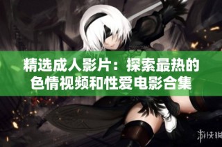 精选成人影片：探索最热的色情视频和性爱电影合集