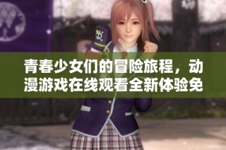青春少女们的冒险旅程，动漫游戏在线观看全新体验免费畅享