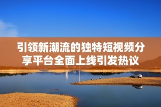 引领新潮流的独特短视频分享平台全面上线引发热议