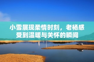 小雪展现柔情时刻，老杨感受到温暖与关怀的瞬间
