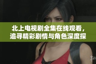 北上电视剧全集在线观看，追寻精彩剧情与角色深度探讨