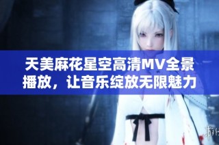 天美麻花星空高清MV全景播放，让音乐绽放无限魅力