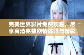 完美世界影片免费观看，尽享高清完整剧情体验与精彩瞬间