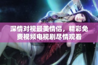 深情对视最美情侣，精彩免费视频电视剧尽情观看