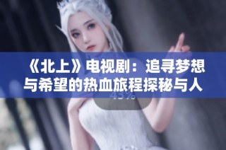 《北上》电视剧：追寻梦想与希望的热血旅程探秘与人性挣扎