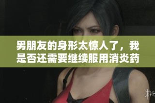 男朋友的身形太惊人了，我是否还需要继续服用消炎药呢