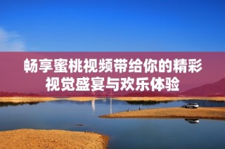 畅享蜜桃视频带给你的精彩视觉盛宴与欢乐体验