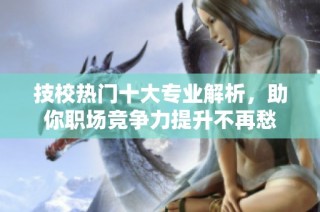技校热门十大专业解析，助你职场竞争力提升不再愁