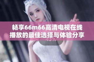 畅享66m66高清电视在线播放的最佳选择与体验分享