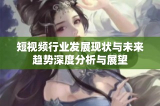 短视频行业发展现状与未来趋势深度分析与展望
