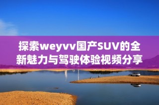 探索weyvv国产SUV的全新魅力与驾驶体验视频分享