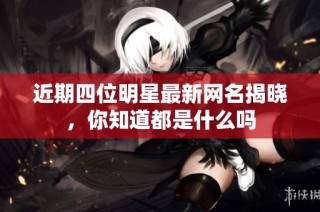 近期四位明星最新网名揭晓，你知道都是什么吗