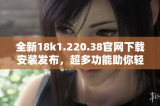 全新18k1.220.38官网下载安装发布，超多功能助你轻松体验