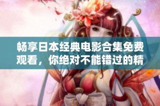 畅享日本经典电影合集免费观看，你绝对不能错过的精彩影片推荐