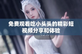免费观看吃小头头的精彩短视频分享和体验