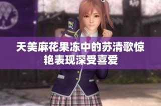 天美麻花果冻中的苏清歌惊艳表现深受喜爱
