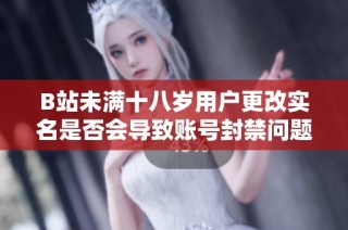 B站未满十八岁用户更改实名是否会导致账号封禁问题解析