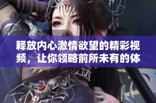 释放内心激情欲望的精彩视频，让你领略前所未有的体验