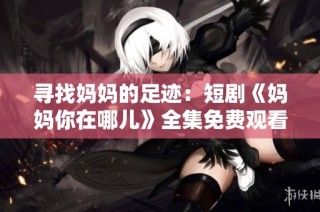 寻找妈妈的足迹：短剧《妈妈你在哪儿》全集免费观看