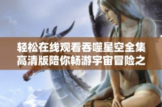 轻松在线观看吞噬星空全集高清版陪你畅游宇宙冒险之旅