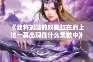 《我将刘姨的双腿扛在肩上这一幕出现在什么集数中》