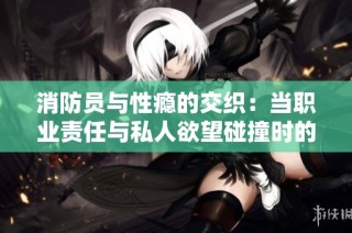 消防员与性瘾的交织：当职业责任与私人欲望碰撞时的故事