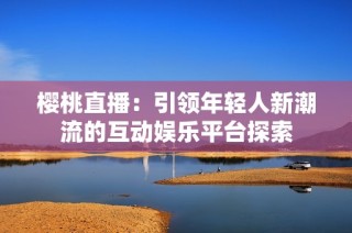 樱桃直播：引领年轻人新潮流的互动娱乐平台探索