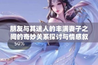 朋友与其迷人的丰满妻子之间的奇妙关系探讨与情感叙述