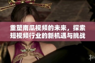 重塑南瓜视频的未来，探索短视频行业的新机遇与挑战