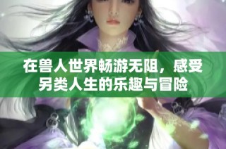 在兽人世界畅游无阻，感受另类人生的乐趣与冒险