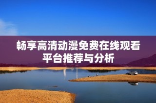 畅享高清动漫免费在线观看平台推荐与分析