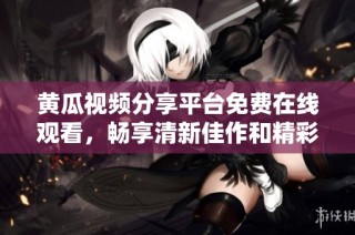 黄瓜视频分享平台免费在线观看，畅享清新佳作和精彩内容