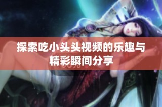 探索吃小头头视频的乐趣与精彩瞬间分享