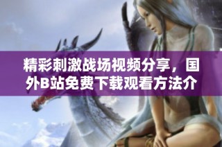 精彩刺激战场视频分享，国外B站免费下载观看方法介绍