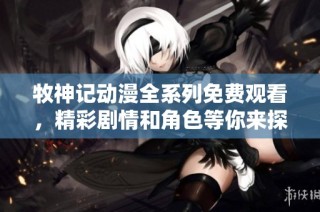 牧神记动漫全系列免费观看，精彩剧情和角色等你来探索