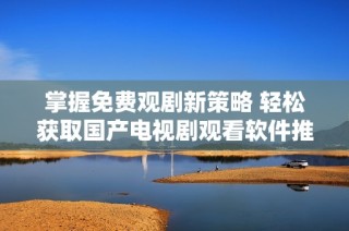 掌握免费观剧新策略 轻松获取国产电视剧观看软件推荐