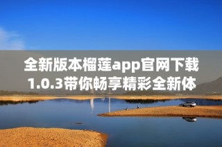 全新版本榴莲app官网下载1.0.3带你畅享精彩全新体验