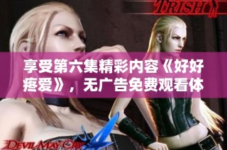 享受第六集精彩内容《好好疼爱》，无广告免费观看体验