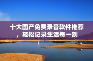 十大国产免费录音软件推荐，轻松记录生活每一刻