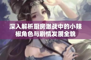 深入解析厨房激战中的小辣椒角色与剧情发展全貌