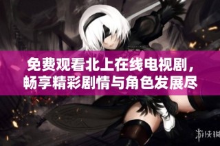 免费观看北上在线电视剧，畅享精彩剧情与角色发展尽在指尖