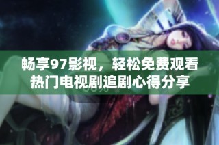畅享97影视，轻松免费观看热门电视剧追剧心得分享