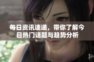 每日资讯速递，带你了解今日热门话题与趋势分析
