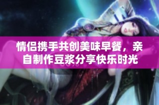 情侣携手共创美味早餐，亲自制作豆浆分享快乐时光
