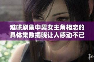 难哄剧集中男女主角相恋的具体集数揭晓让人感动不已