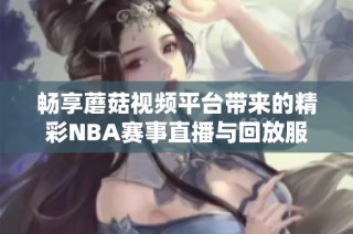 畅享蘑菇视频平台带来的精彩NBA赛事直播与回放服务