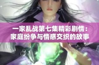 一家乱战第七集精彩剧情：家庭纷争与情感交织的故事展开