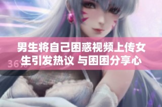 男生将自己困惑视频上传女生引发热议 与困困分享心声